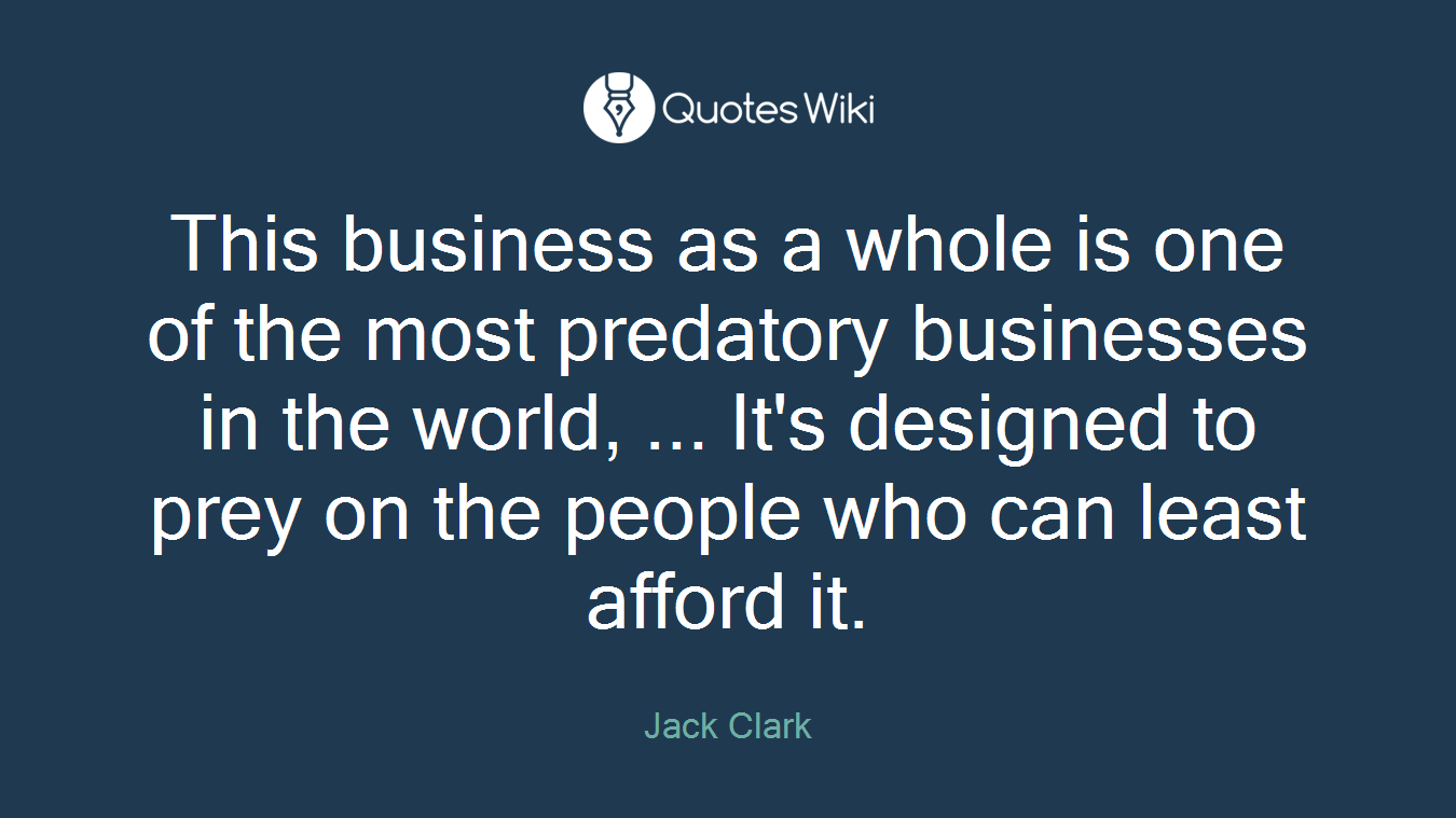 This business as a whole is one of the most predatory businesses in the world, ... It's designed to prey on the people who can least afford it.