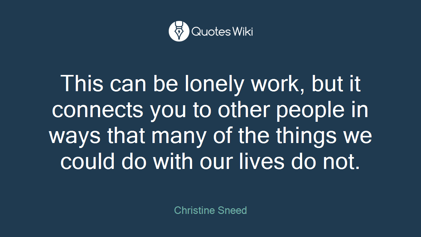 This can be lonely work, but it connects you to other people in ways that many of the things we could do with our lives do not.