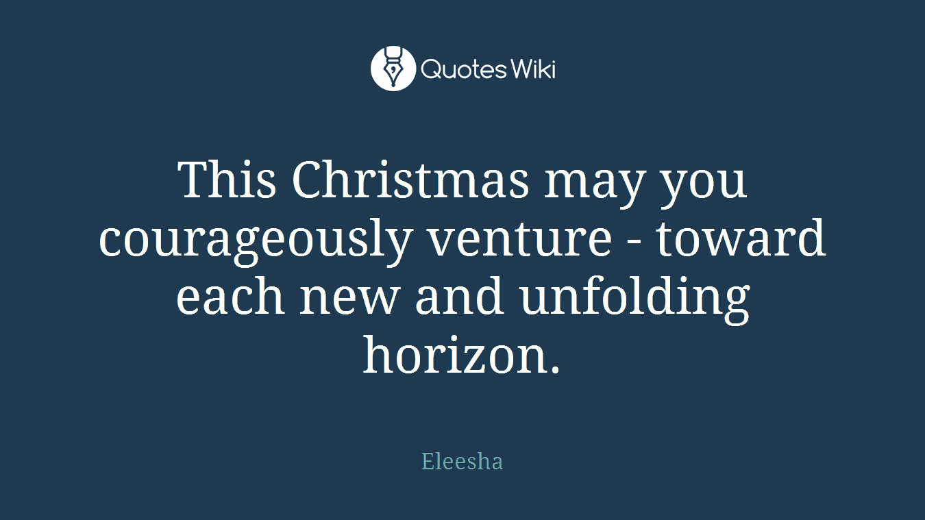 This Christmas may you courageously venture - toward each new and unfolding horizon.