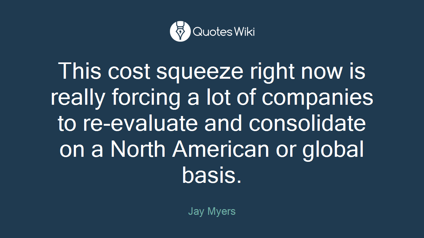 This cost squeeze right now is really forcing a lot of companies to re-evaluate and consolidate on a North American or global basis.