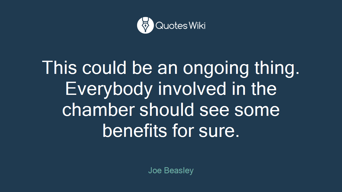 This could be an ongoing thing. Everybody involved in the chamber should see some benefits for sure.