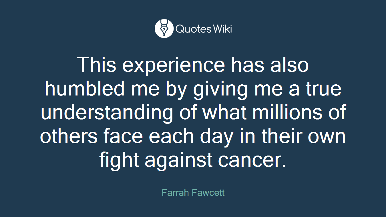 This experience has also humbled me by giving me a true understanding of what millions of others face each day in their own fight against cancer.