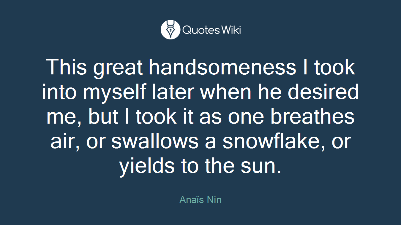 This great handsomeness I took into myself later when he desired me, but I took it as one breathes air, or swallows a snowflake, or yields to the sun.