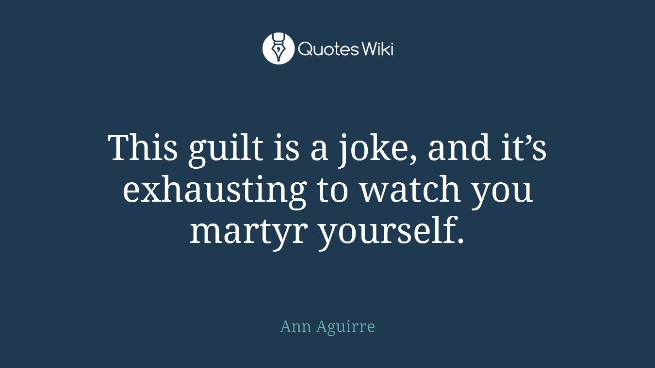 This guilt is a joke, and it’s exhausting to watch you martyr yourself.