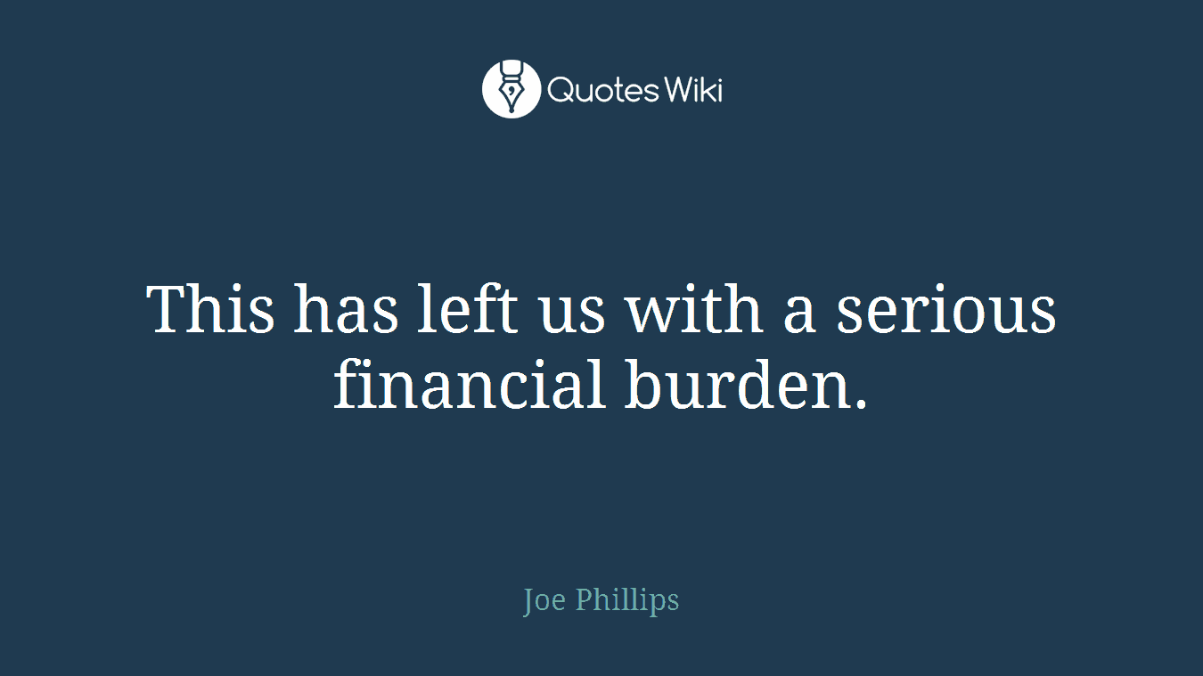 This has left us with a serious financial burden.