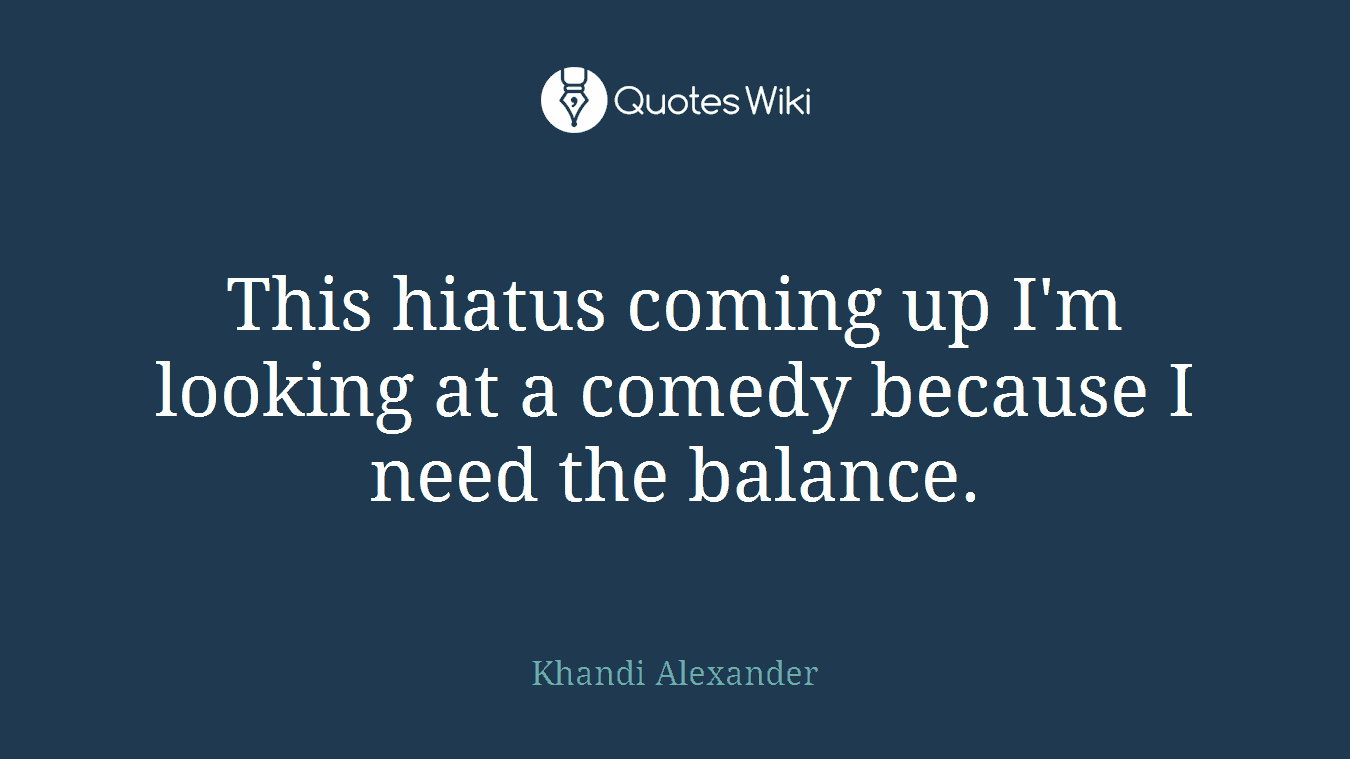 This hiatus coming up I'm looking at a comedy because I need the balance.