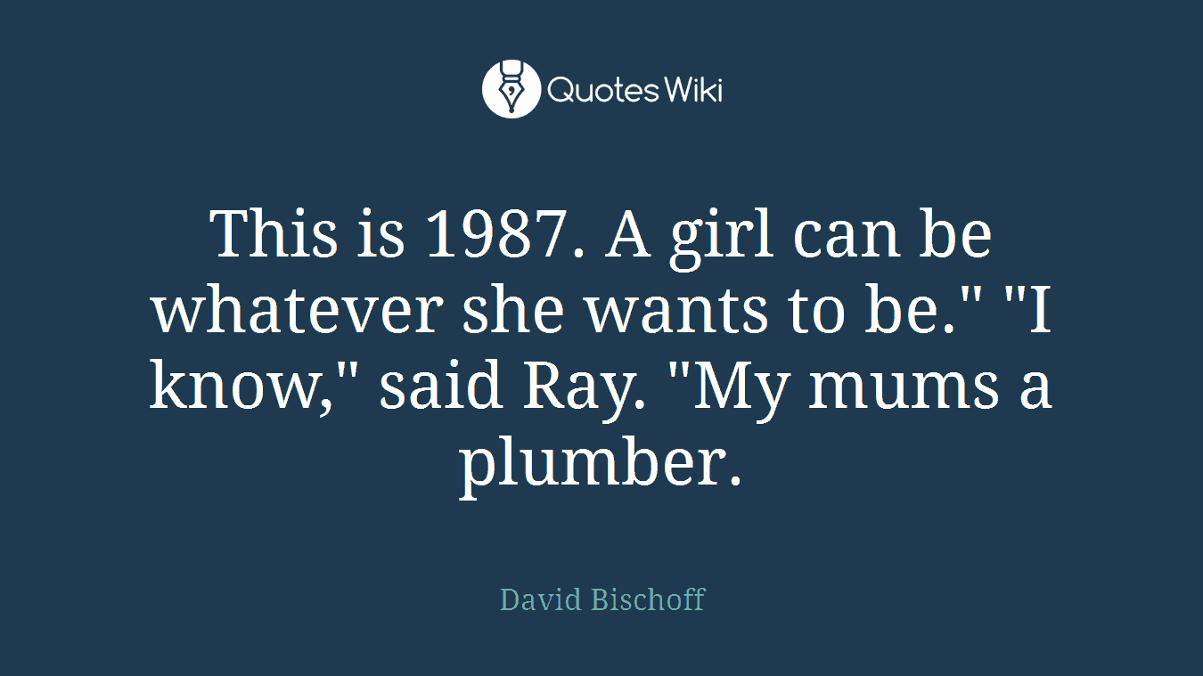 This is 1987. A girl can be whatever she wants to be." "I know," said Ray. "My mums a plumber.