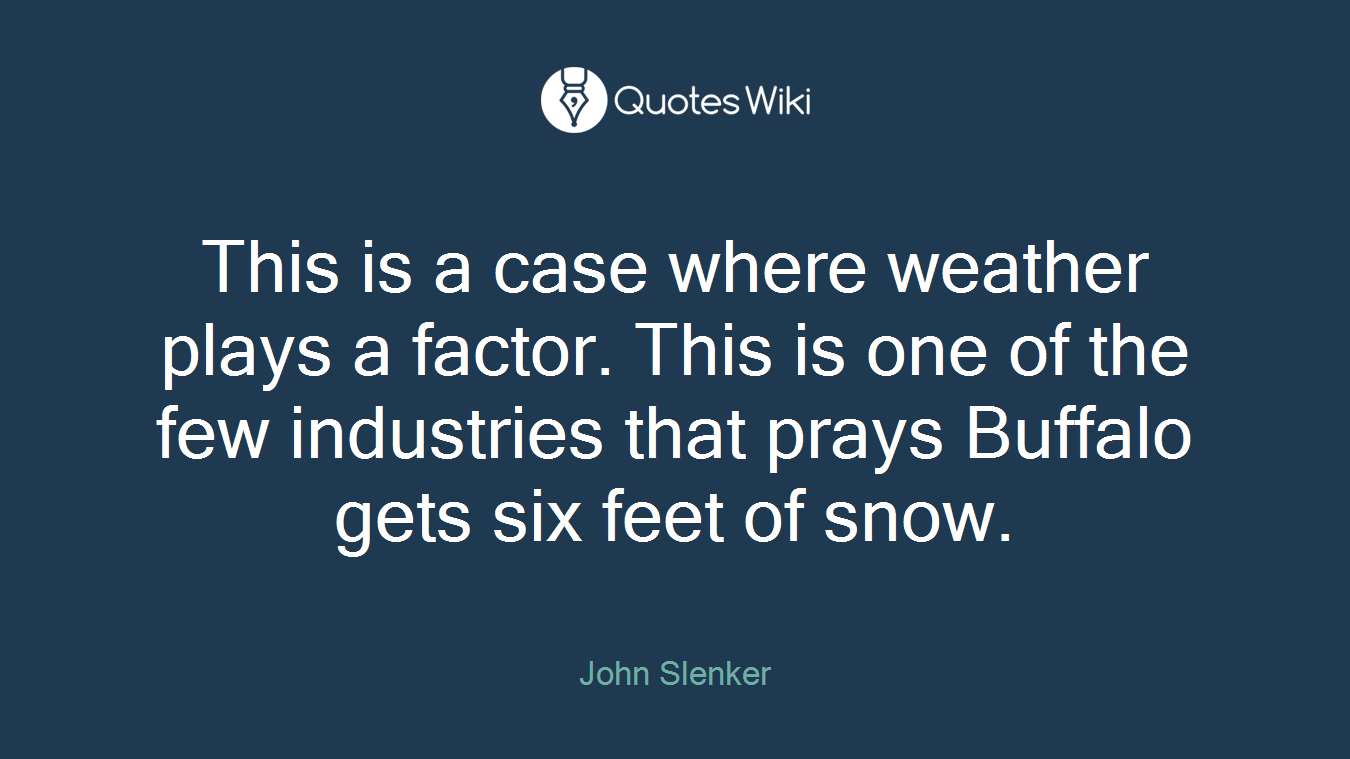 This is a case where weather plays a factor. This is one of the few industries that prays Buffalo gets six feet of snow.