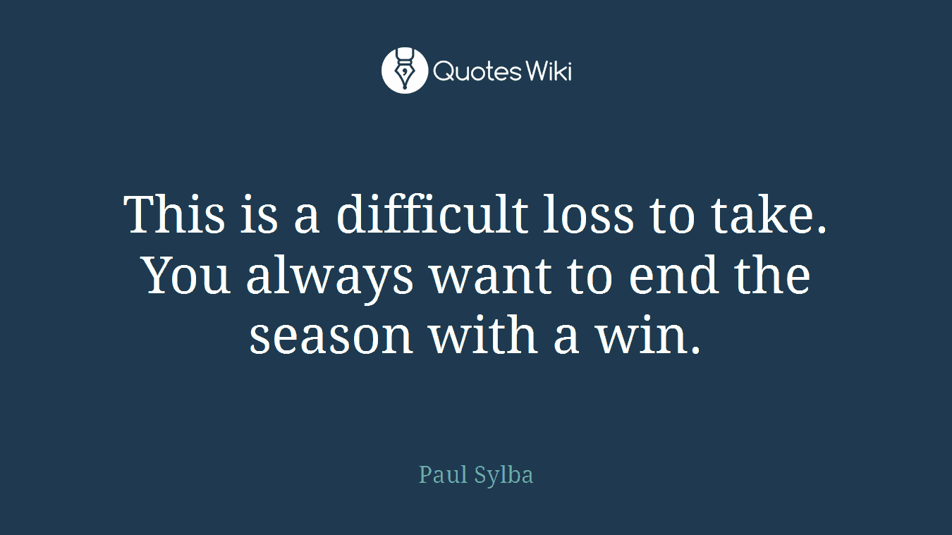 This is a difficult loss to take. You always want to end the season with a win.