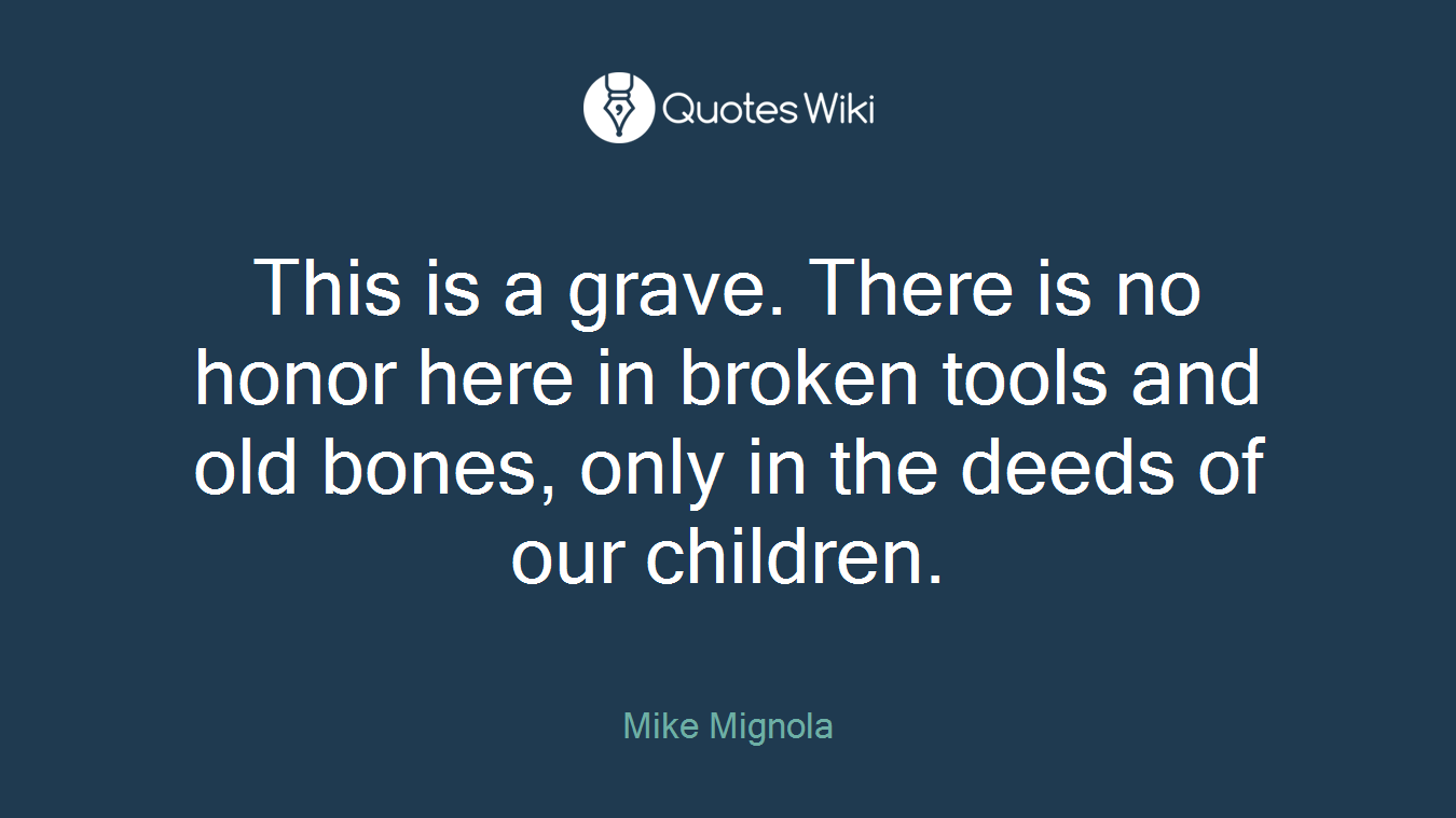 This is a grave. There is no honor here in broken tools and old bones, only in the deeds of our children.
