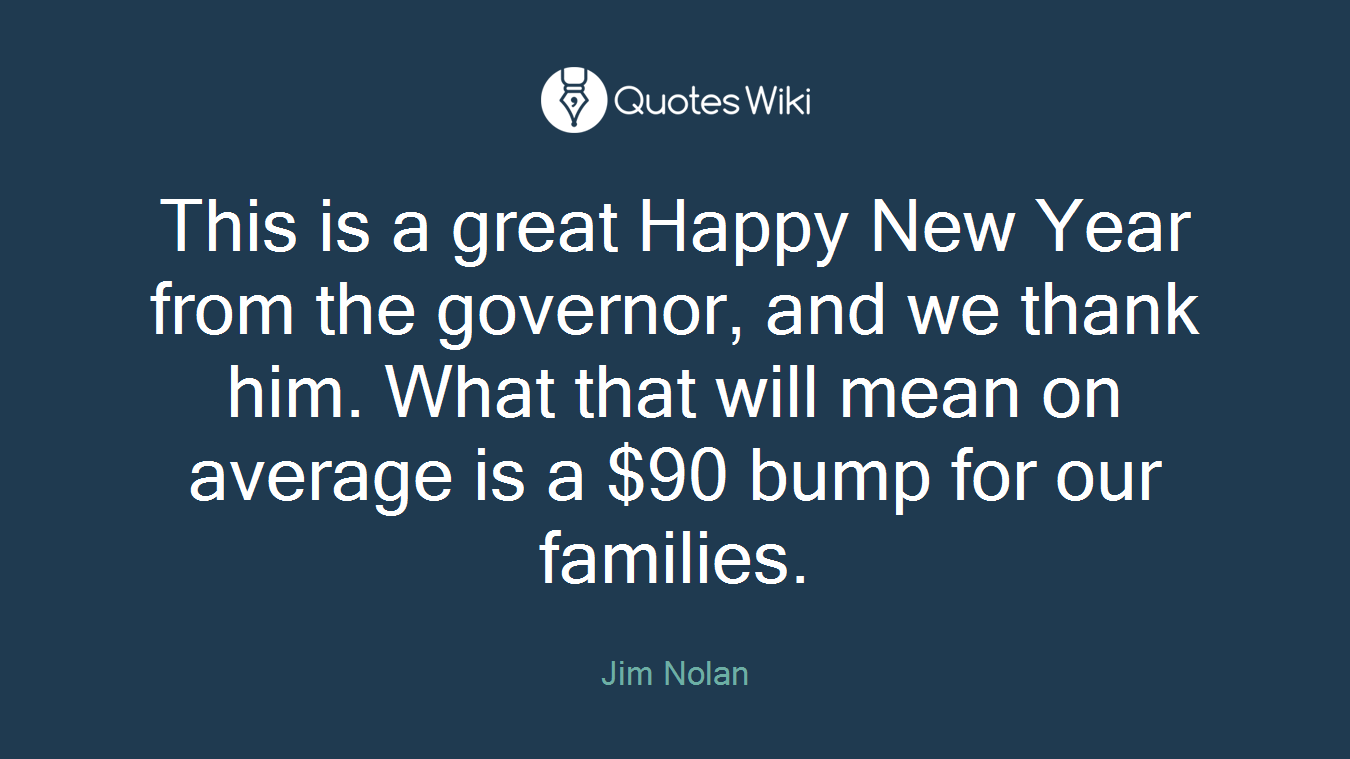 This is a great Happy New Year from the governor, and we thank him. What that will mean on average is a $90 bump for our families.