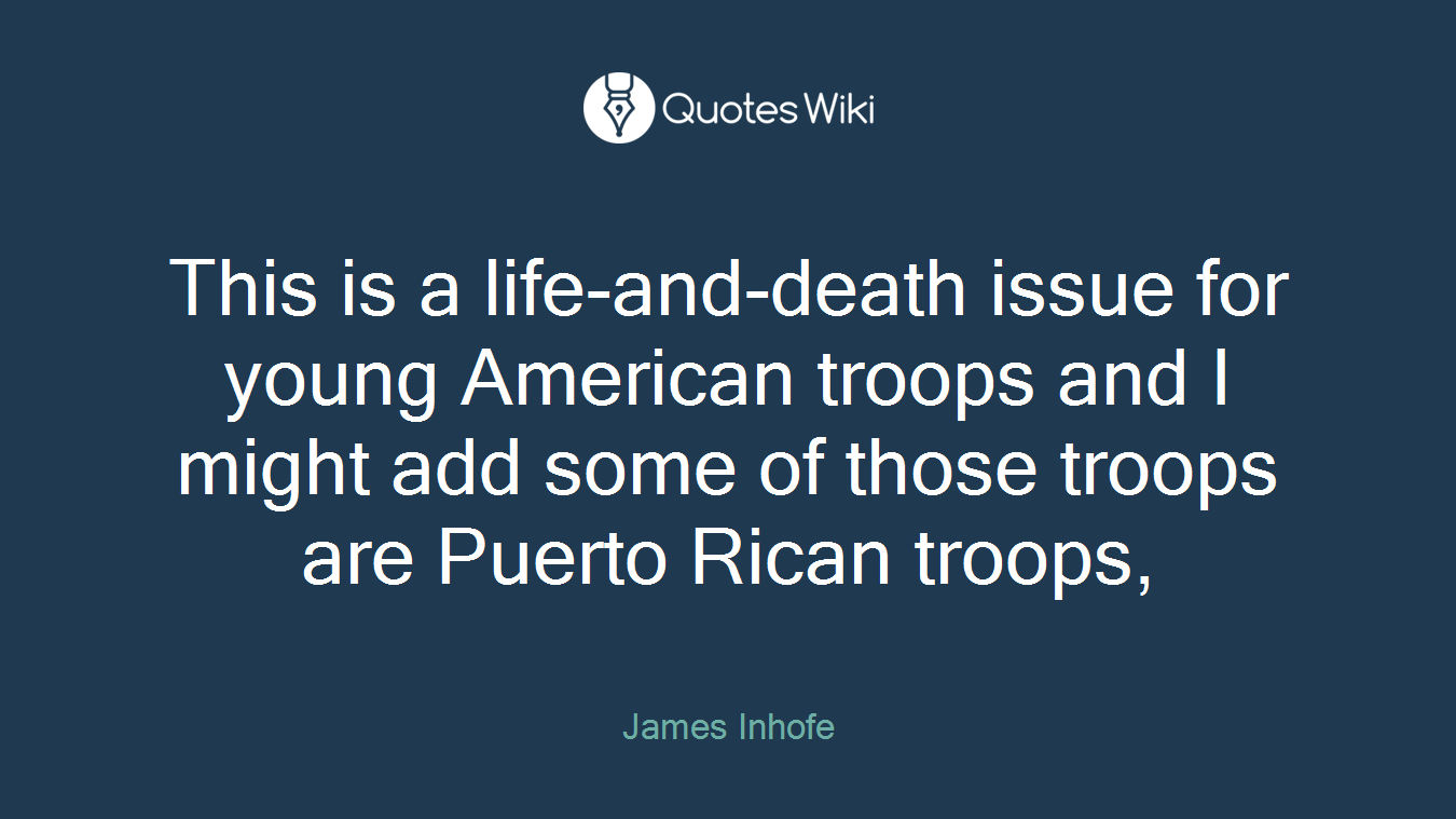 This is a life-and-death issue for young American troops and I might add some of those troops are Puerto Rican troops,