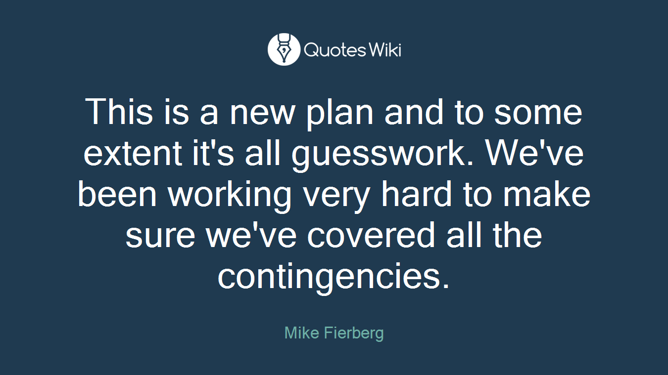 This is a new plan and to some extent it's all guesswork. We've been working very hard to make sure we've covered all the contingencies.
