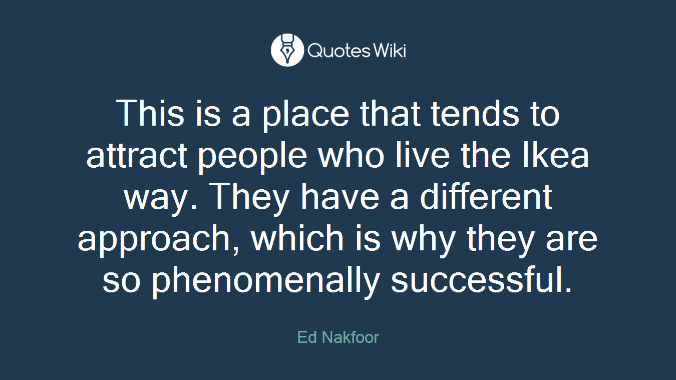 This is a place that tends to attract people who live the Ikea way. They have a different approach, which is why they are so phenomenally successful.