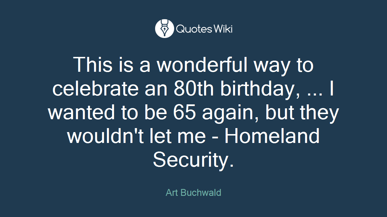 This is a wonderful way to celebrate an 80th birthday, ... I wanted to be 65 again, but they wouldn't let me - Homeland Security.