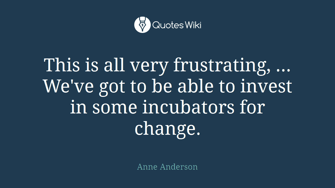 This is all very frustrating, ... We've got to be able to invest in some incubators for change.