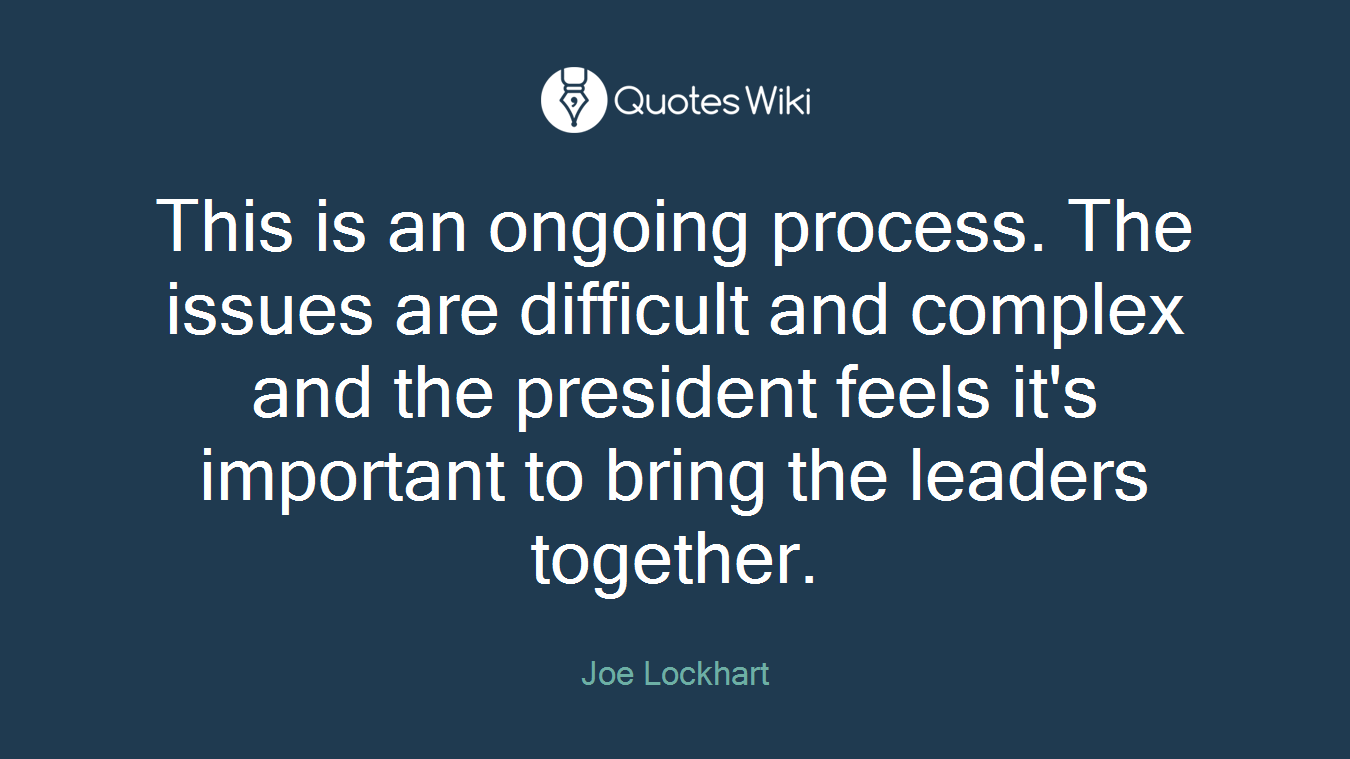 This is an ongoing process. The issues are difficult and complex and the president feels it's important to bring the leaders together.