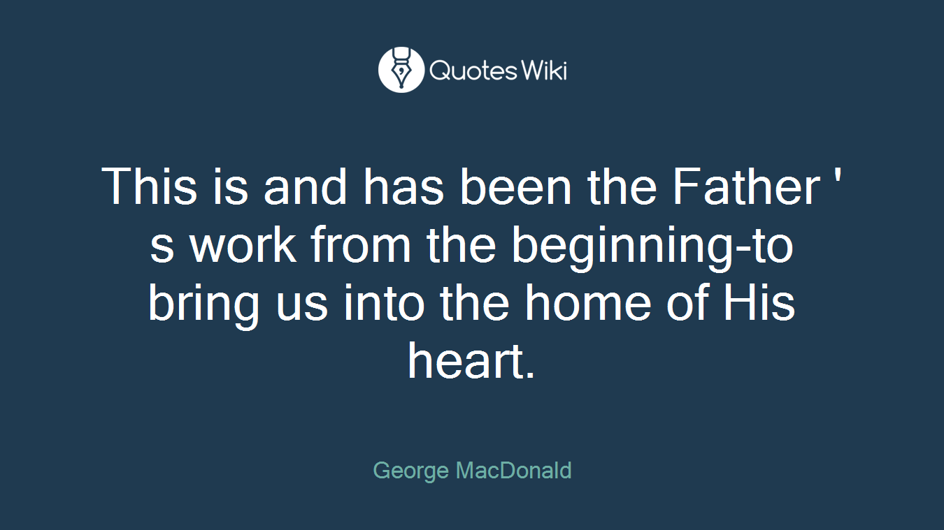 This is and has been the Father ' s work from the beginning-to bring us into the home of His heart.