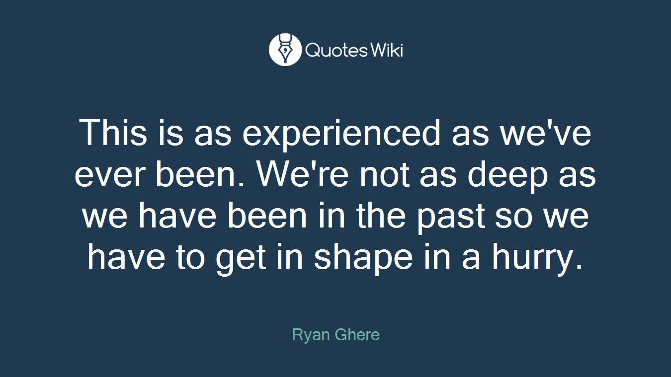 This is as experienced as we've ever been. We're not as deep as we have been in the past so we have to get in shape in a hurry.