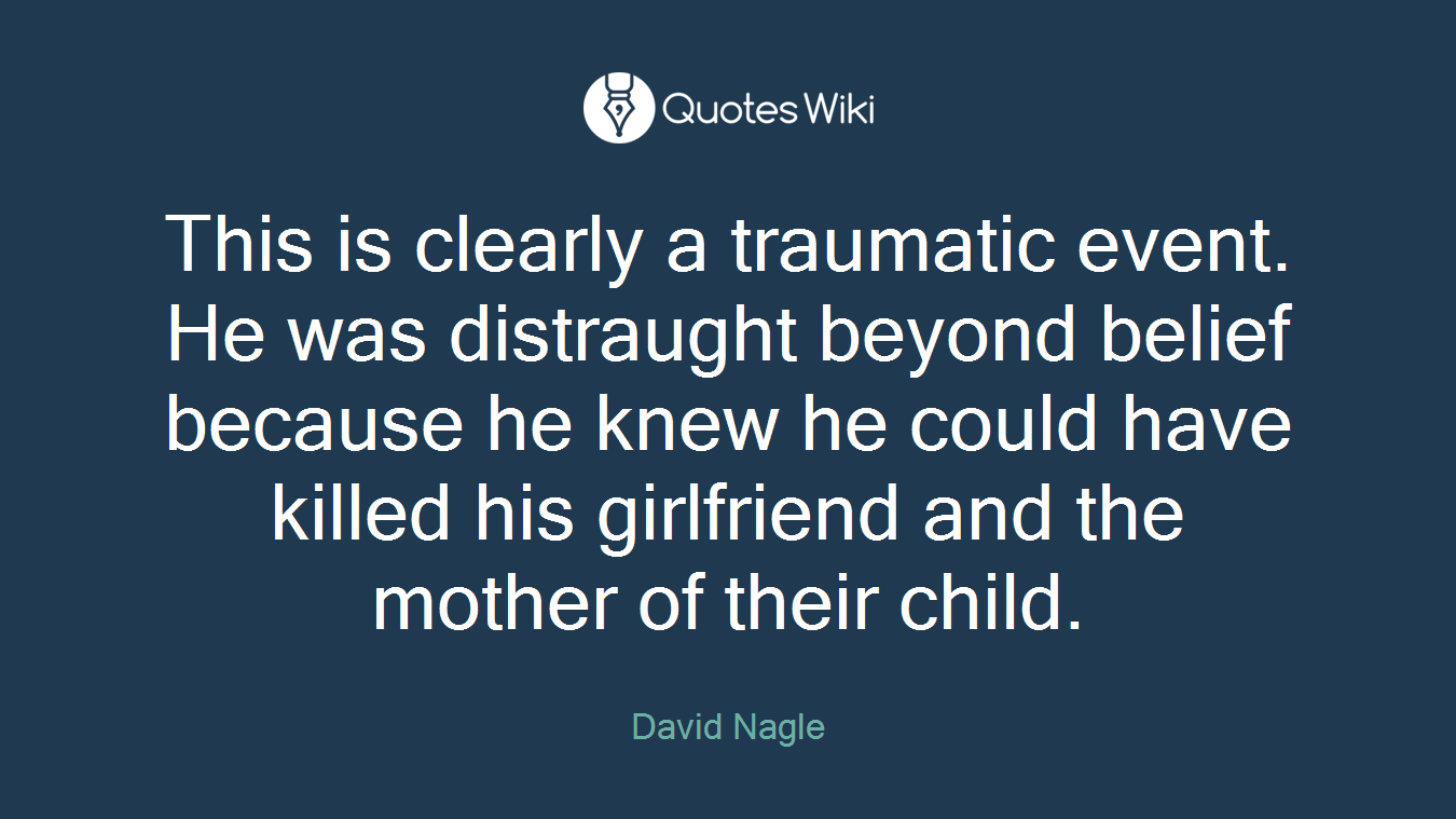 This is clearly a traumatic event. He was distraught beyond belief because he knew he could have killed his girlfriend and the mother of their child.