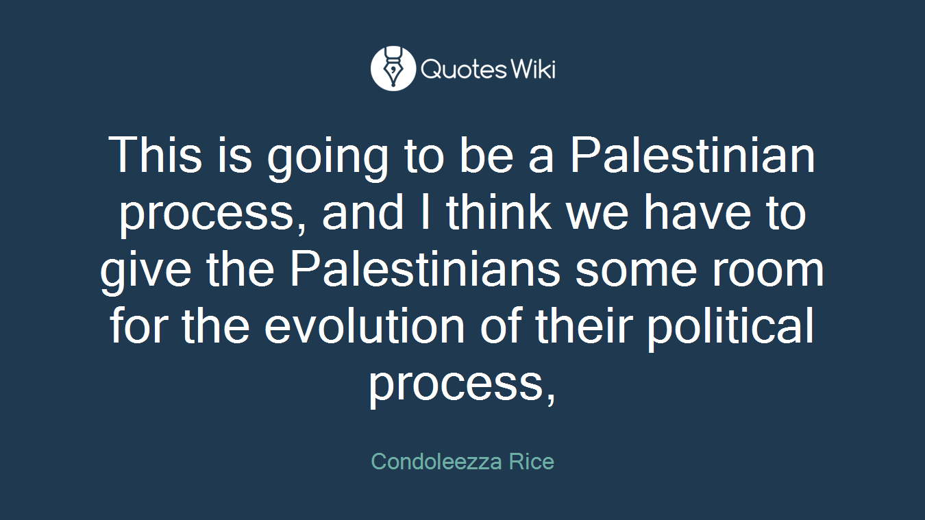 This is going to be a Palestinian process, and I think we have to give the Palestinians some room for the evolution of their political process,