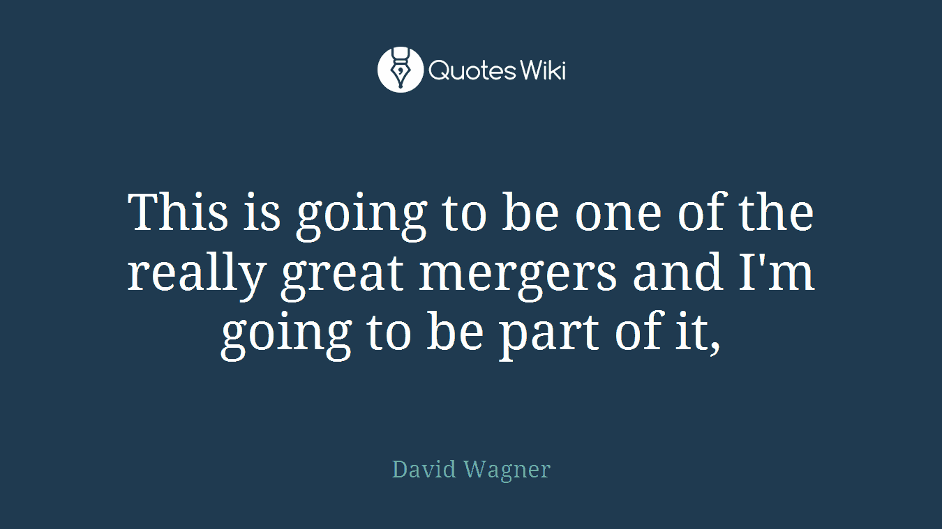 This is going to be one of the really great mergers and I'm going to be part of it,