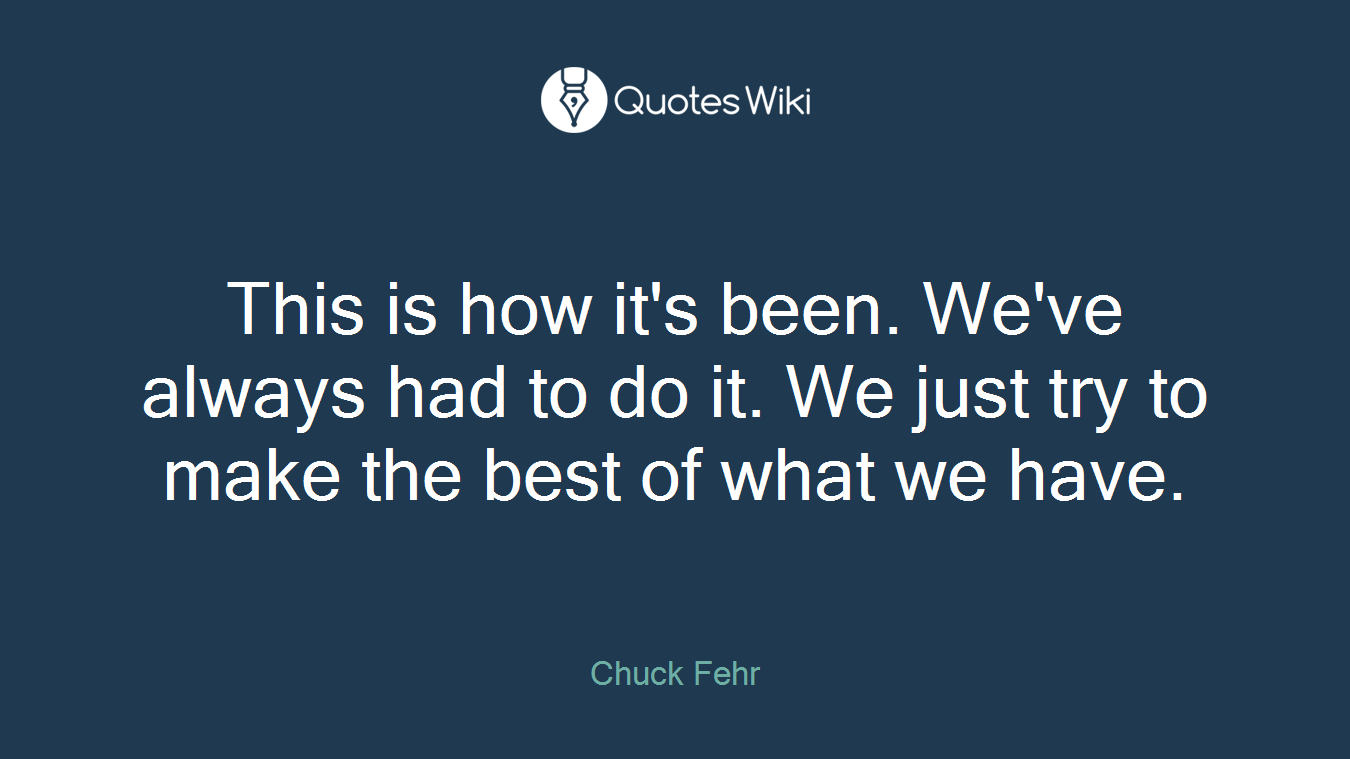 This is how it's been. We've always had to do it. We just try to make the best of what we have.