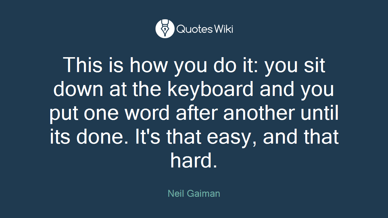 This is how you do it: you sit down at the keyboard and you put one word after another until its done. It's that easy, and that hard.