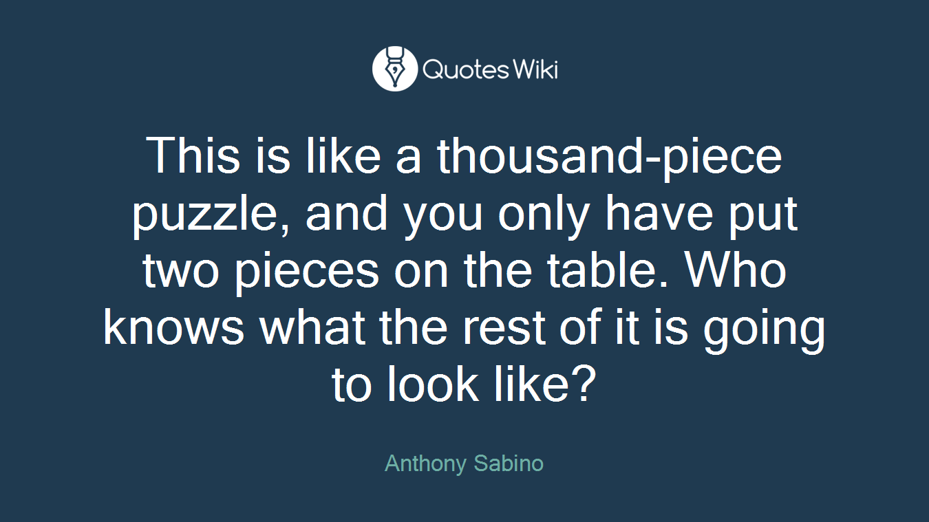 This is like a thousand-piece puzzle, and you only have put two pieces on the table. Who knows what the rest of it is going to look like?