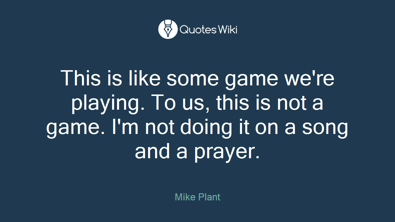 This is like some game we're playing. To us, this is not a game. I'm not doing it on a song and a prayer.