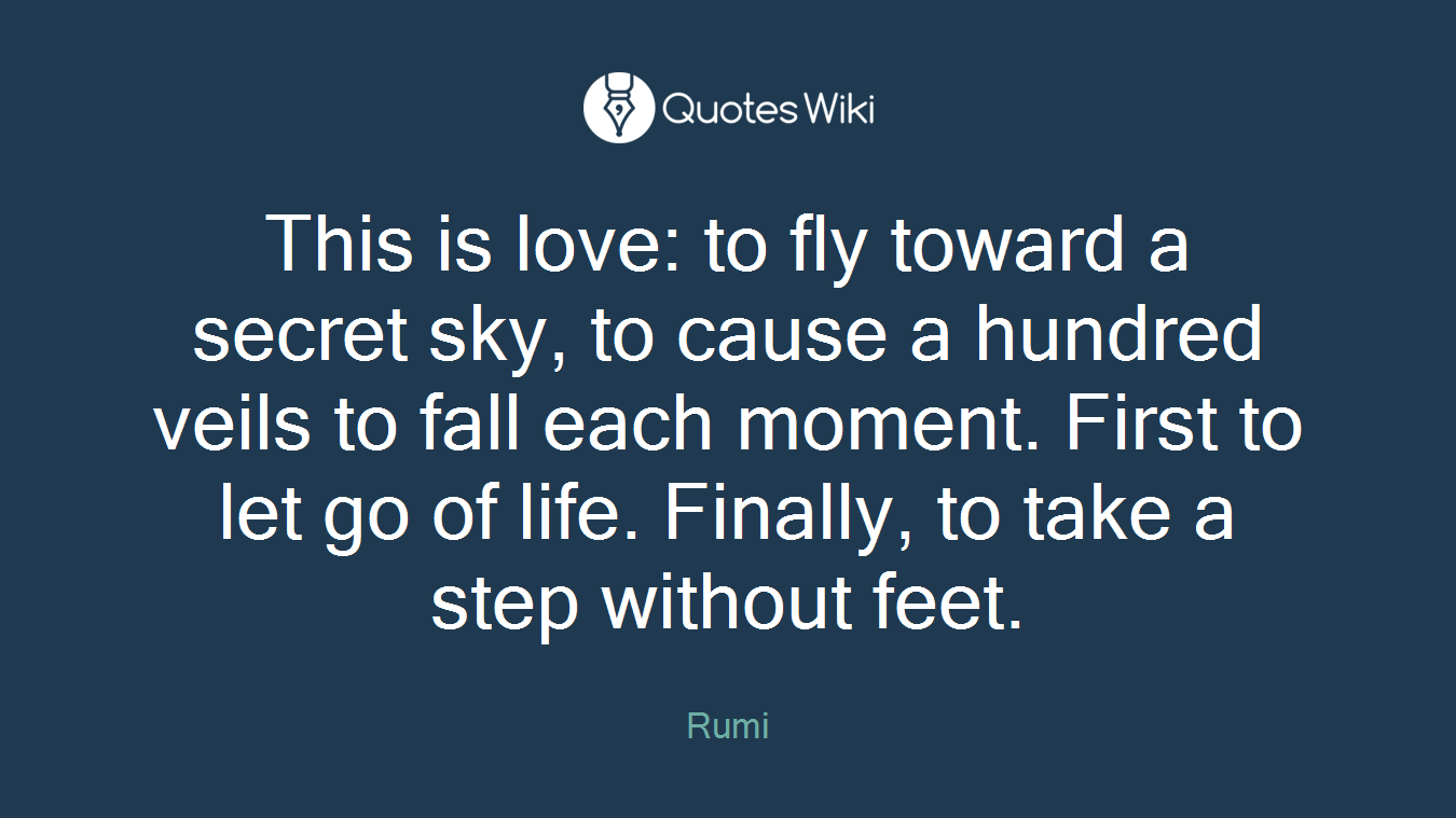 This is love: to fly toward a secret sky, to cause a hundred veils to fall each moment. First to let go of life. Finally, to take a step without feet.