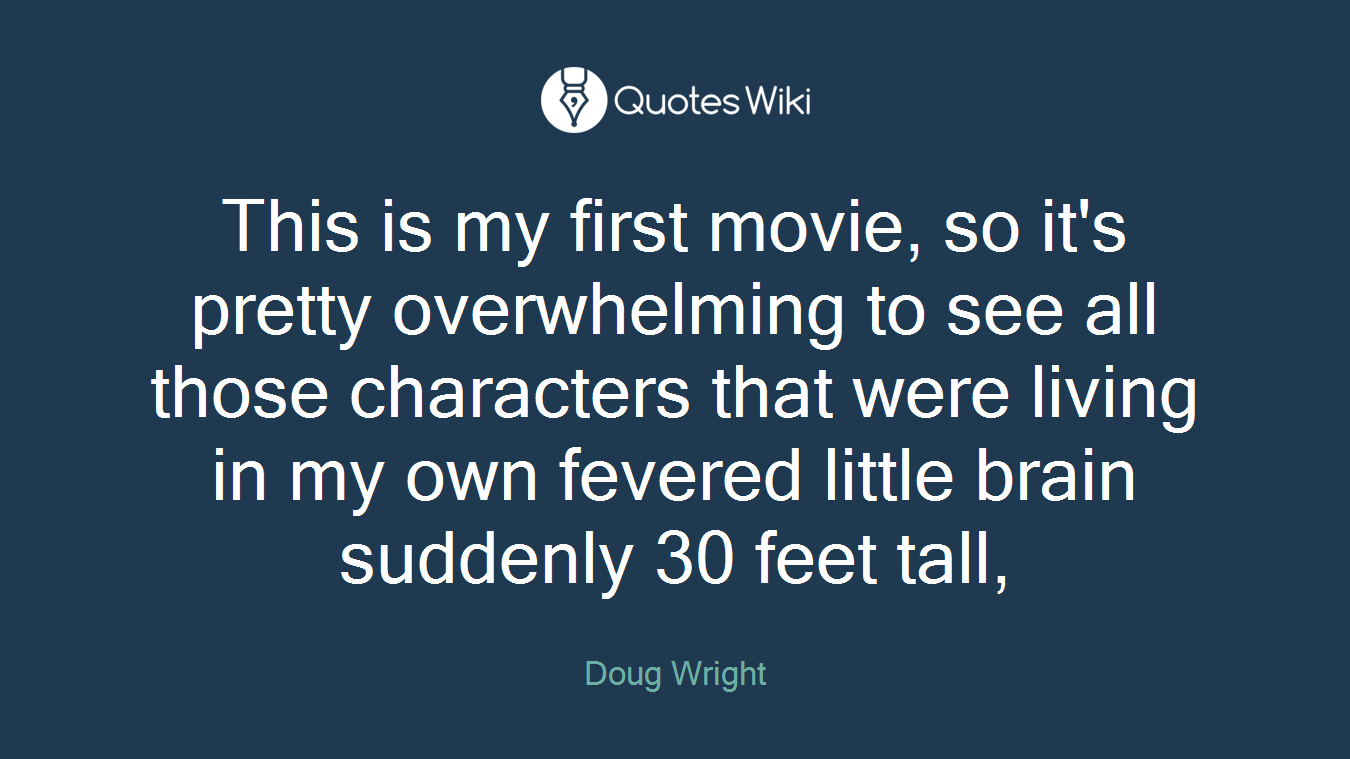 This is my first movie, so it's pretty overwhelming to see all those characters that were living in my own fevered little brain suddenly 30 feet tall,