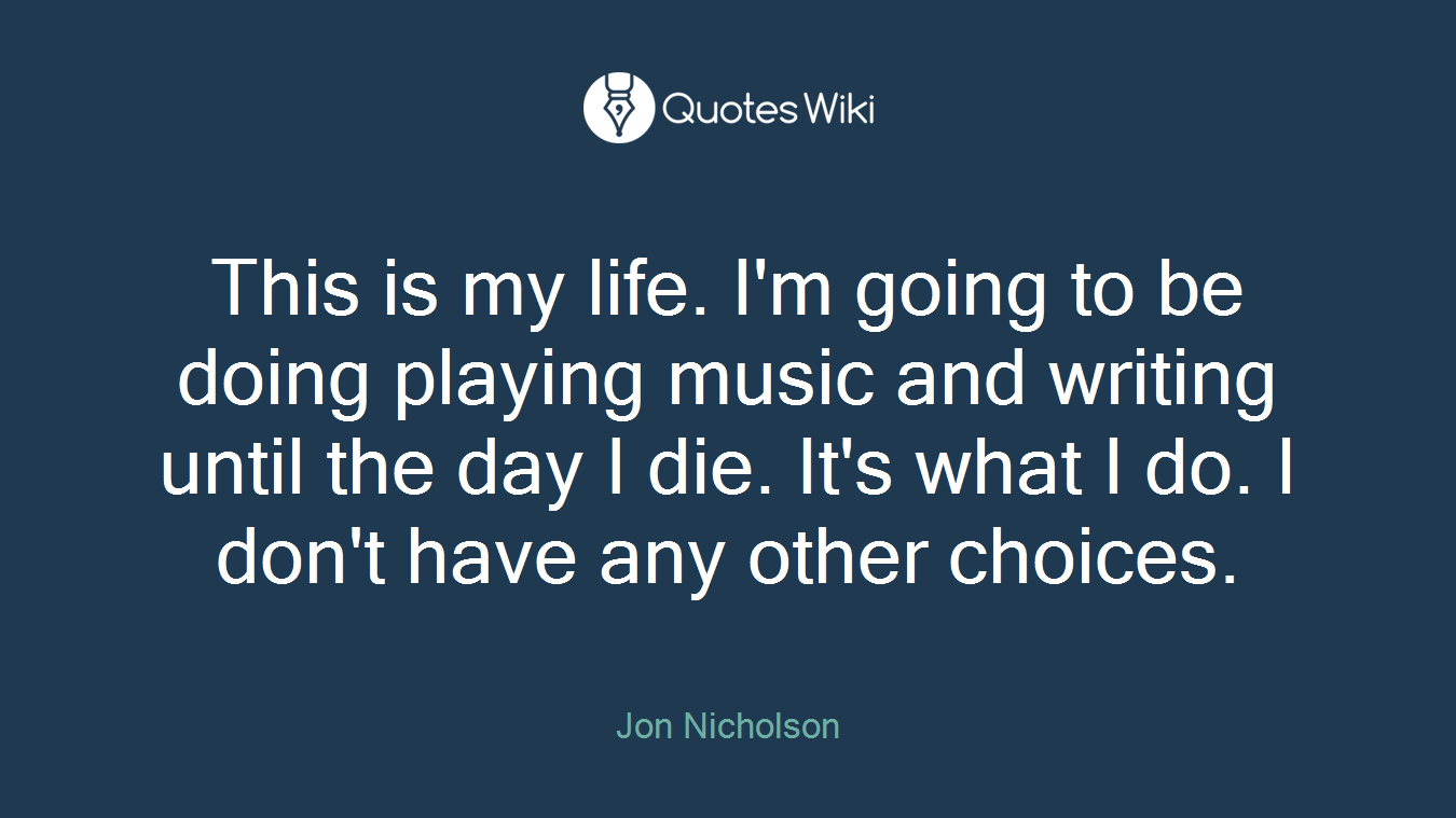 This is my life. I'm going to be doing playing music and writing until the day I die. It's what I do. I don't have any other choices.