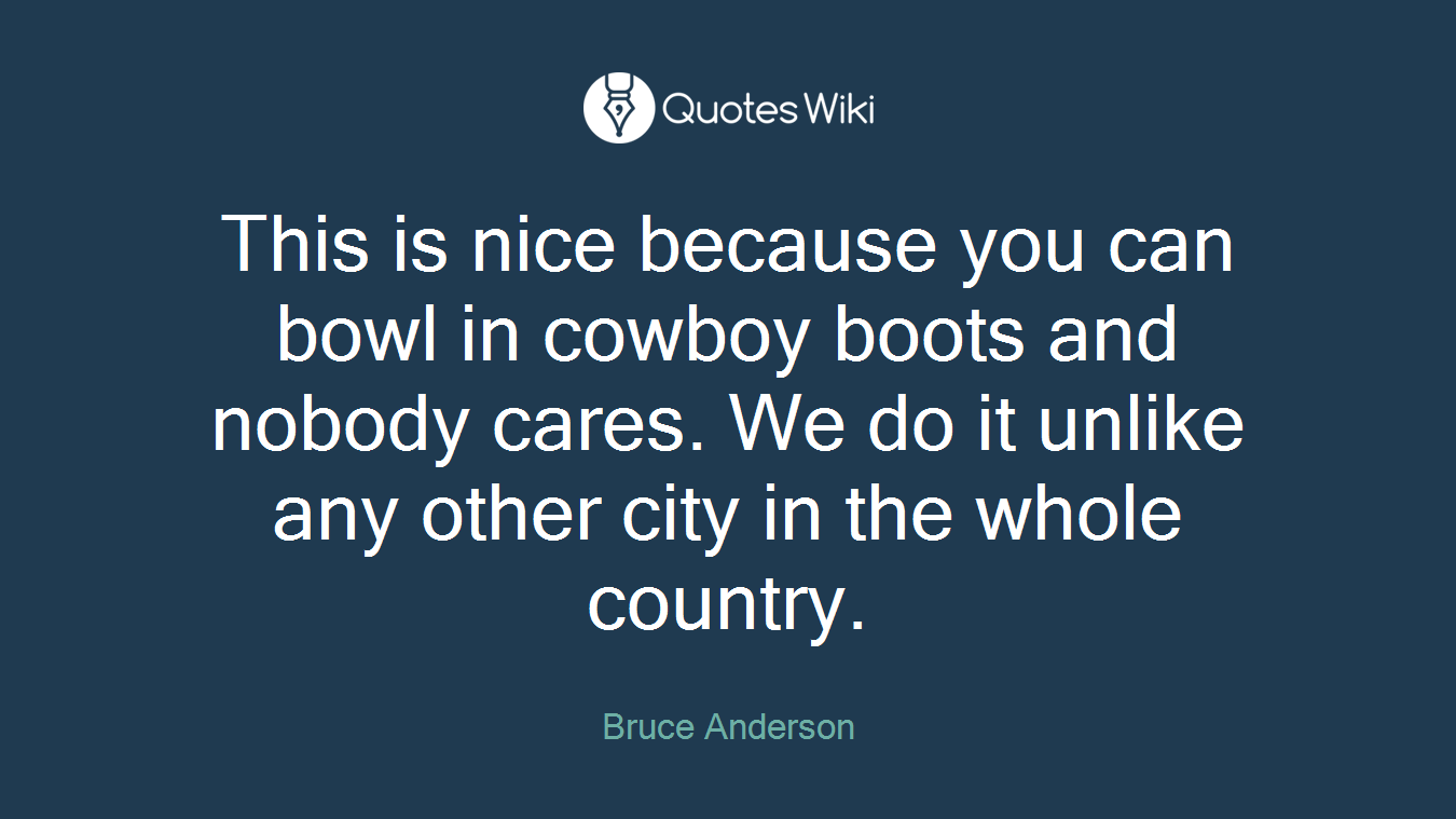 This is nice because you can bowl in cowboy boots and nobody cares. We do it unlike any other city in the whole country.