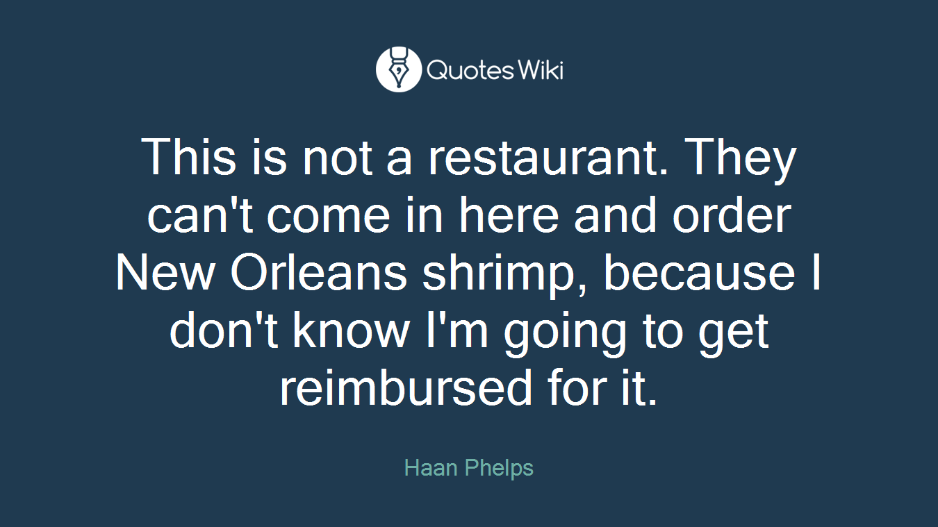 This is not a restaurant. They can't come in here and order New Orleans shrimp, because I don't know I'm going to get reimbursed for it.