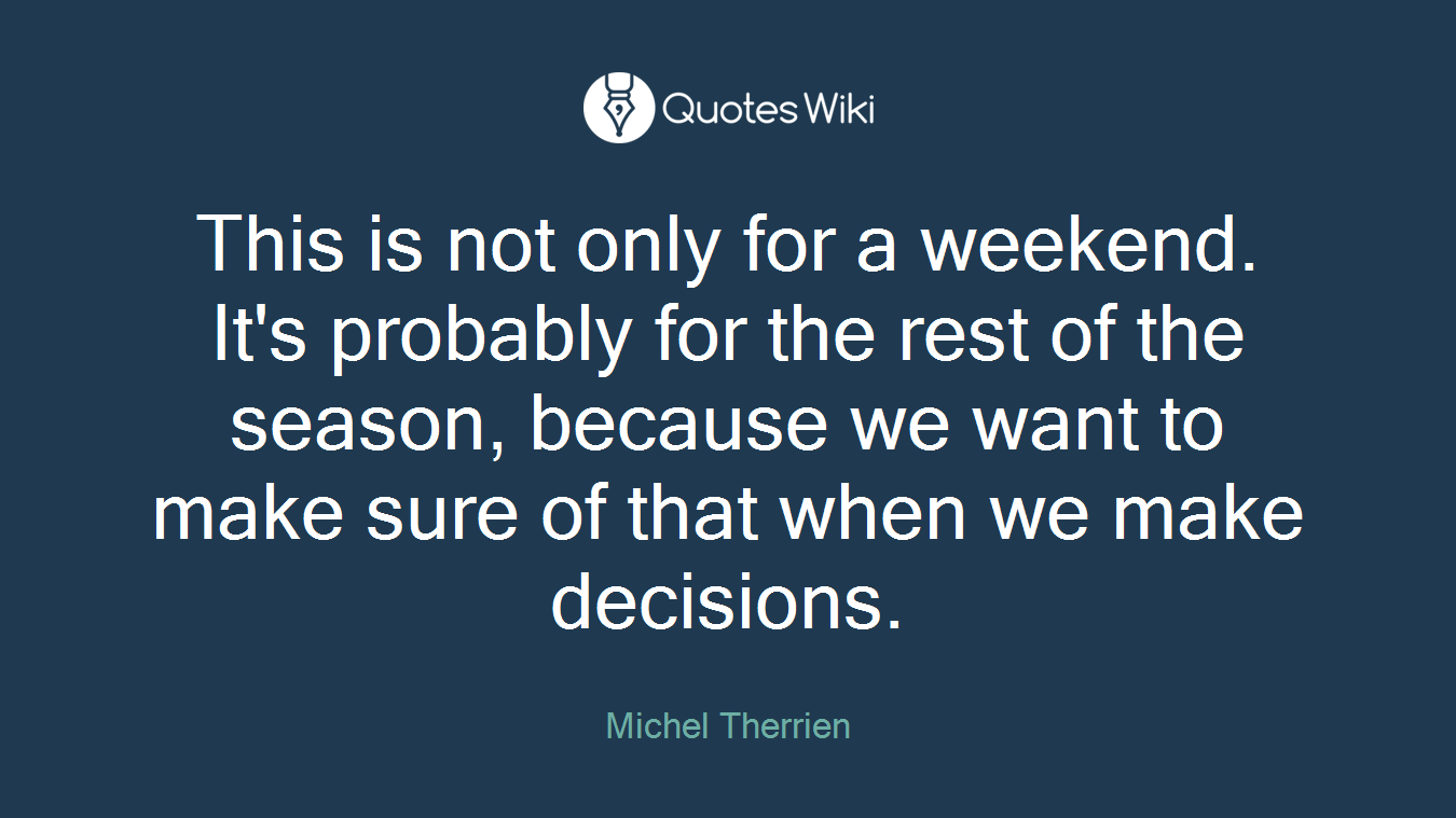 This is not only for a weekend. It's probably for the rest of the season, because we want to make sure of that when we make decisions.