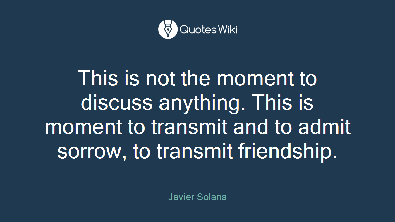 This is not the moment to discuss anything. This is moment to transmit and to admit sorrow, to transmit friendship.