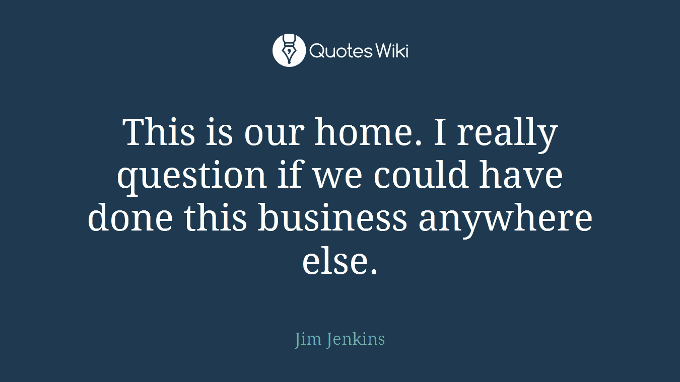 This is our home. I really question if we could have done this business anywhere else.