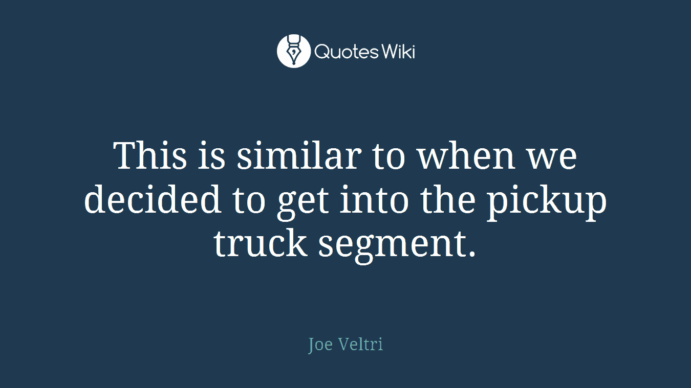 This is similar to when we decided to get into the pickup truck segment.