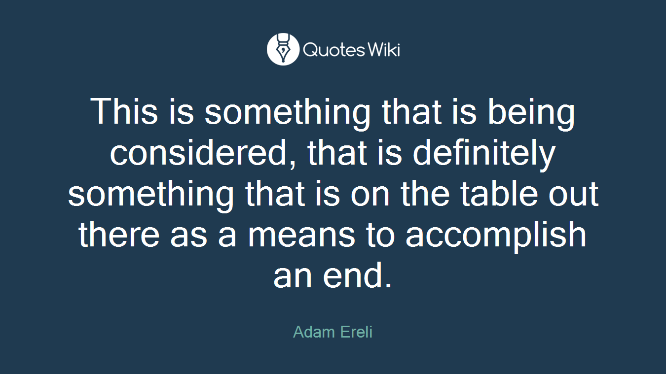 This is something that is being considered, that is definitely something that is on the table out there as a means to accomplish an end.