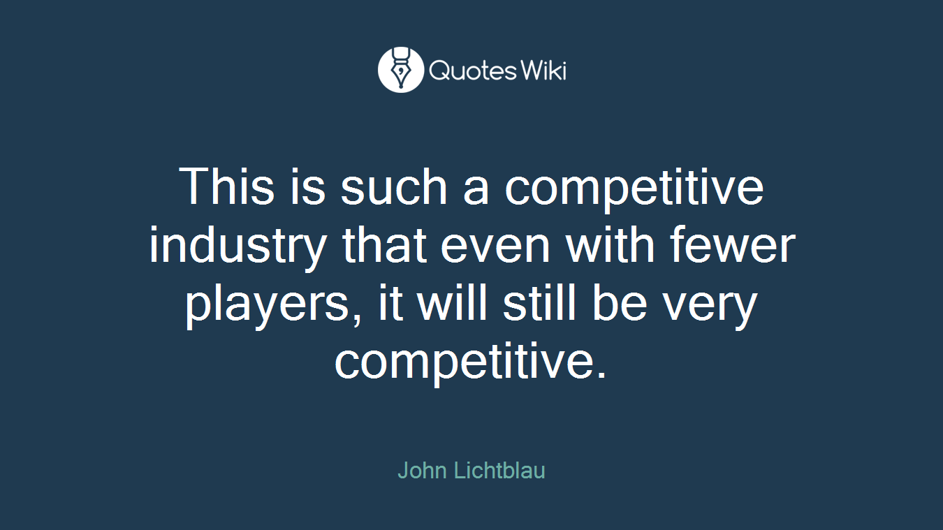This is such a competitive industry that even with fewer players, it will still be very competitive.