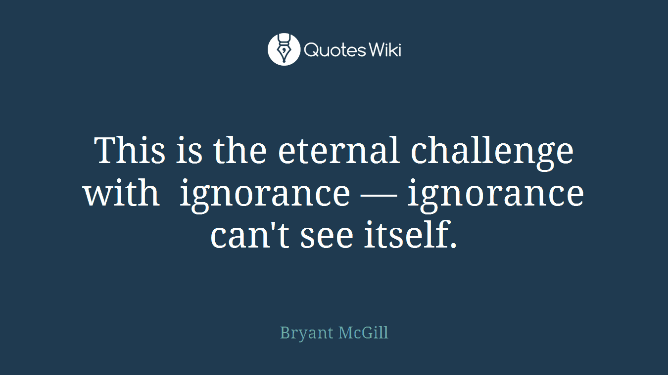 This is the eternal challenge with ignorance — ignorance can't see itself.