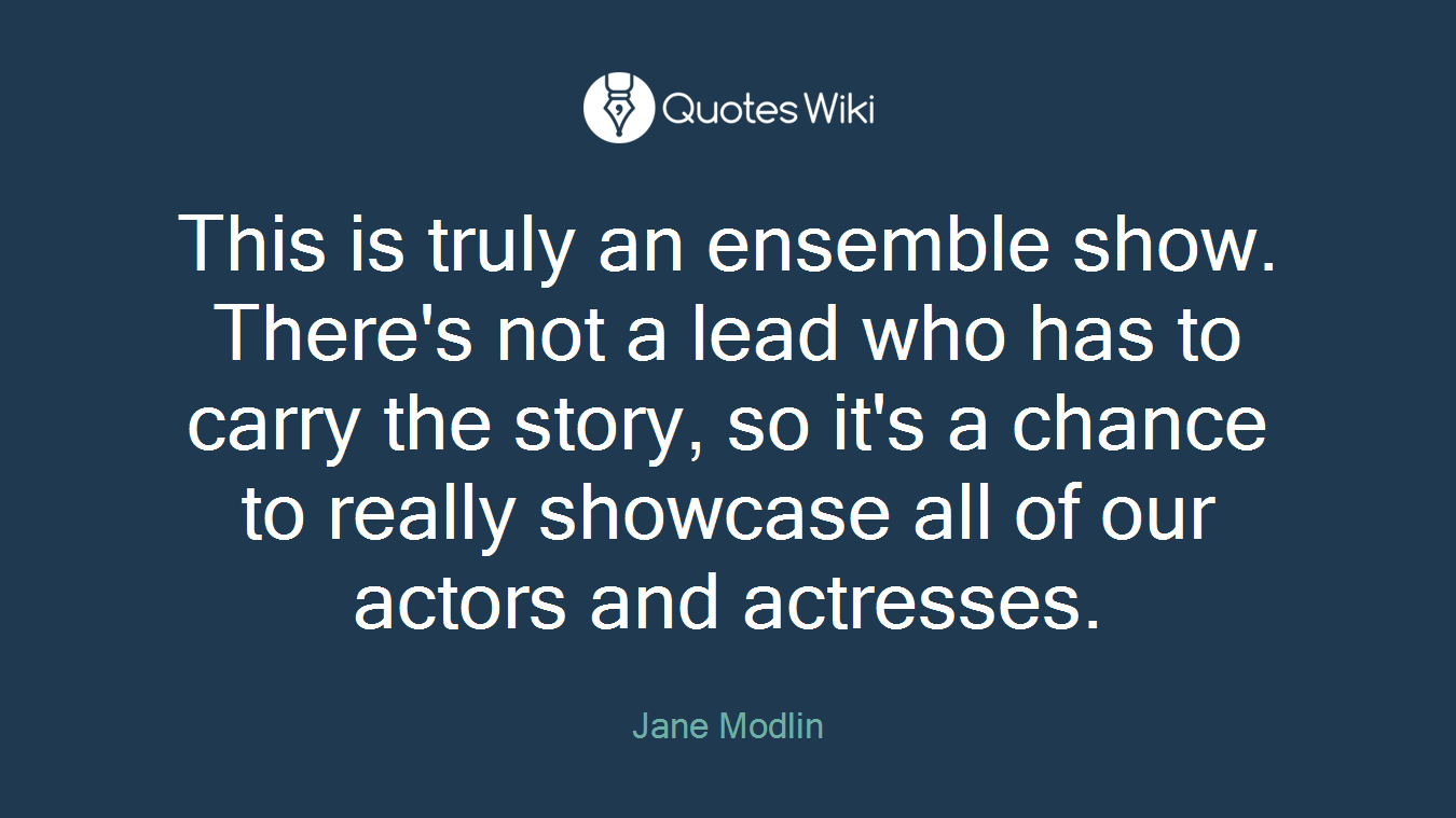 This is truly an ensemble show. There's not a lead who has to carry the story, so it's a chance to really showcase all of our actors and actresses.