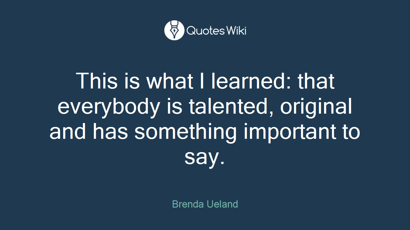 This is what I learned: that everybody is talented, original and has something important to say.