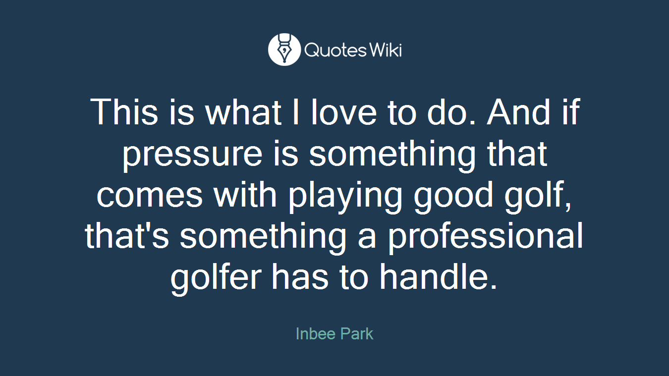 This is what I love to do. And if pressure is something that comes with playing good golf, that's something a professional golfer has to handle.
