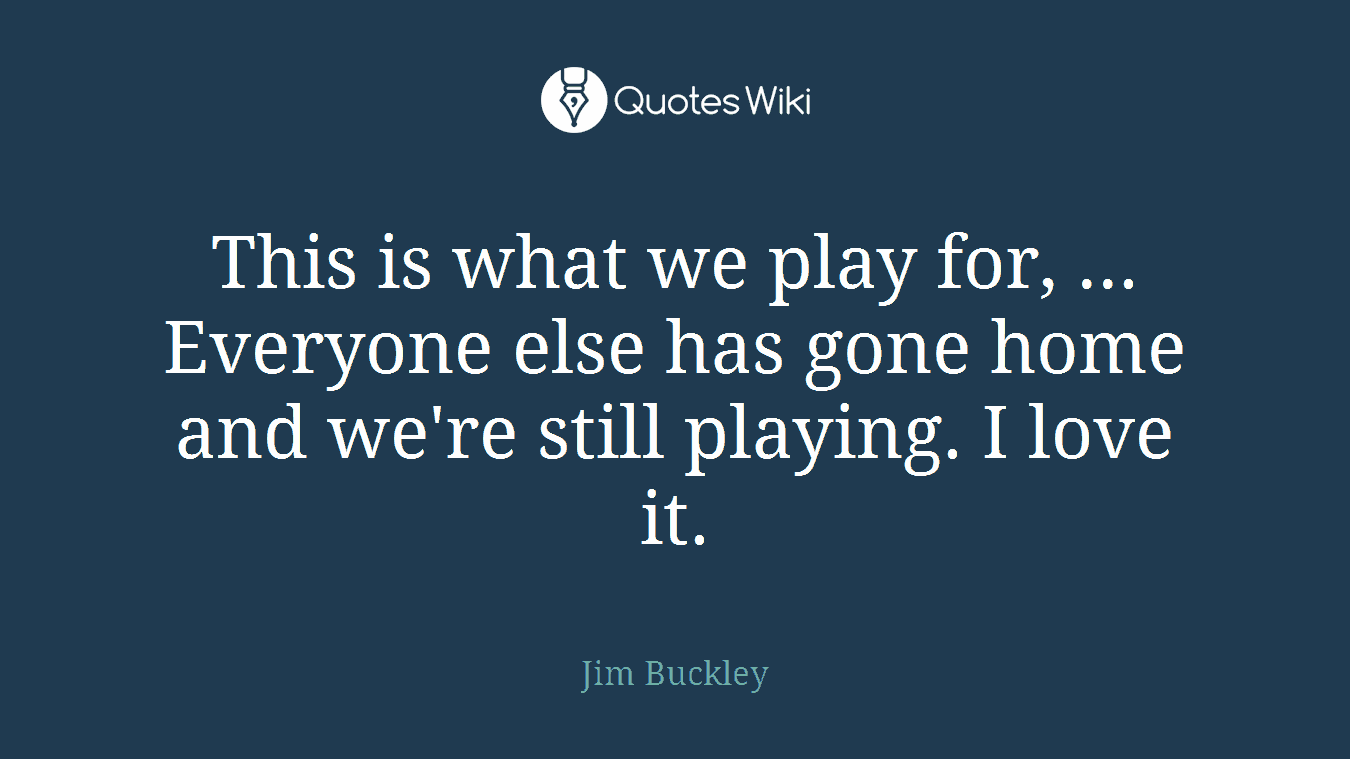 This is what we play for, ... Everyone else has gone home and we're still playing. I love it.