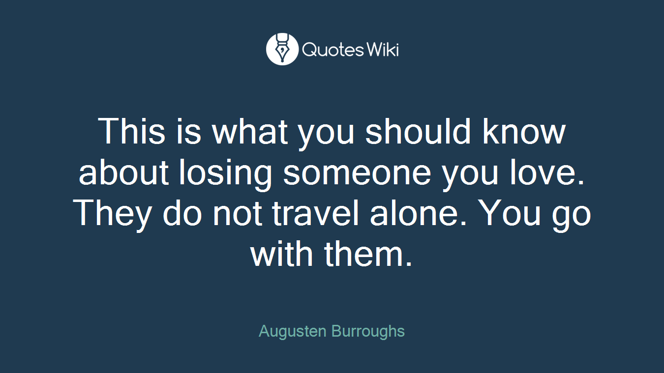 This is what you should know about losing someone you love. They do not travel alone. You go with them.