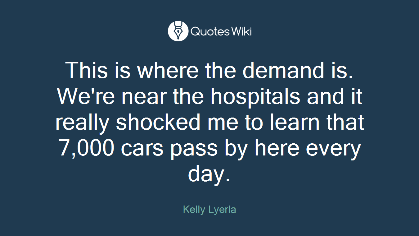 This is where the demand is. We're near the hospitals and it really shocked me to learn that 7,000 cars pass by here every day.