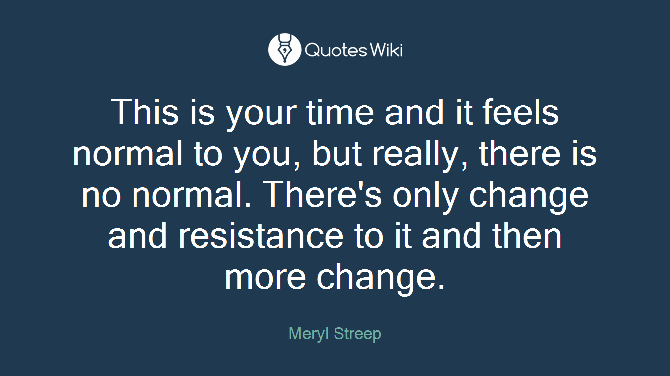 This is your time and it feels normal to you, but really, there is no normal. There's only change and resistance to it and then more change.