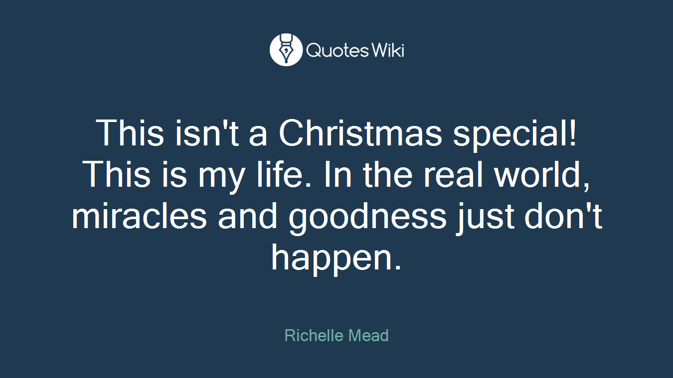 This isn't a Christmas special! This is my life. In the real world, miracles and goodness just don't happen.